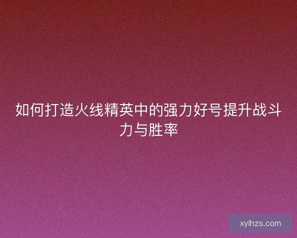如何打造火线精英中的强力好号提升战斗力与胜率