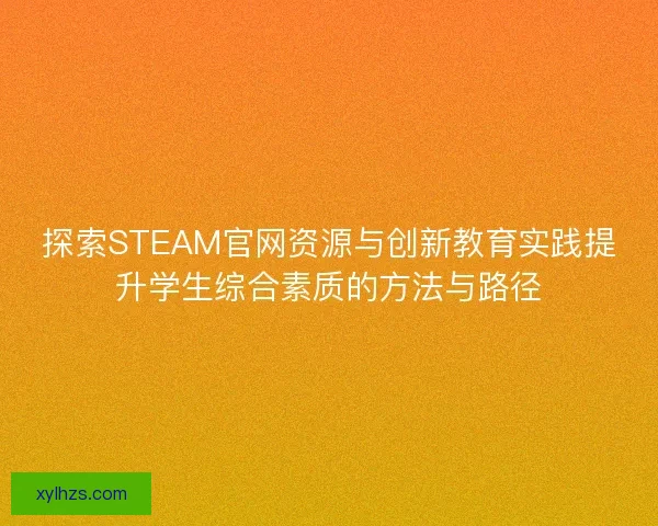 探索STEAM官网资源与创新教育实践提升学生综合素质的方法与路径