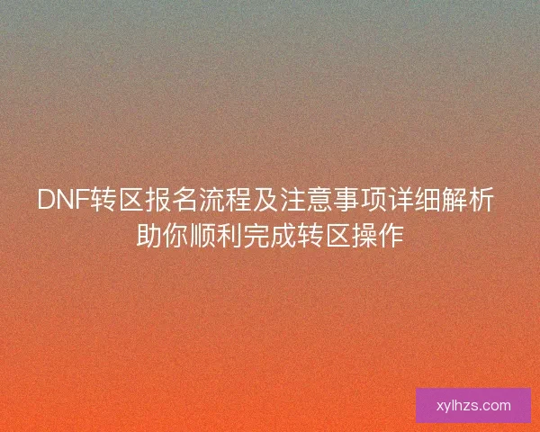 DNF转区报名流程及注意事项详细解析 助你顺利完成转区操作