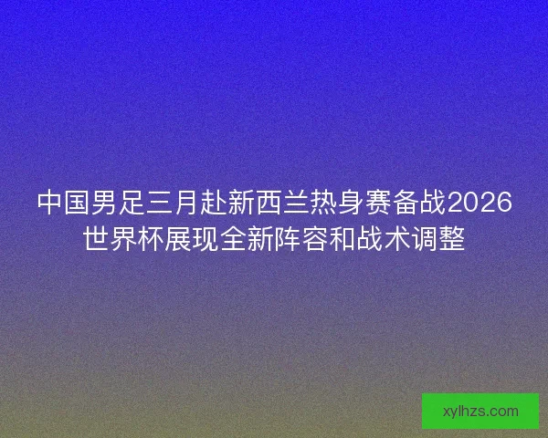 中国男足三月赴新西兰热身赛备战2026世界杯展现全新阵容和战术调整