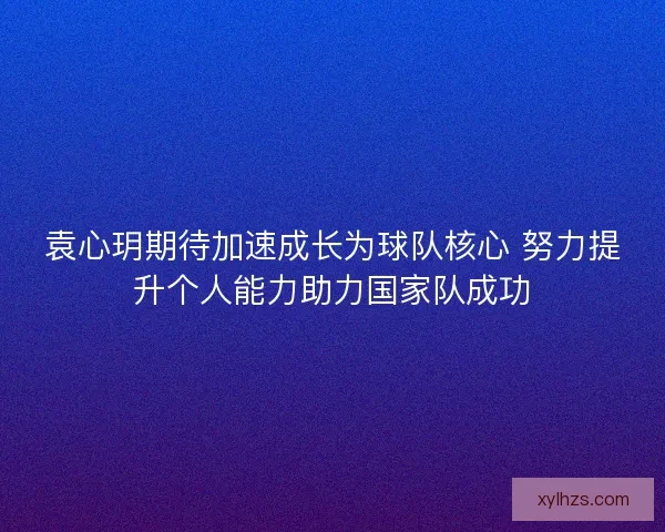 袁心玥期待加速成长为球队核心 努力提升个人能力助力国家队成功 袁心玥期待加速成长为球队核心 努力提升个人能力助力国家队成功