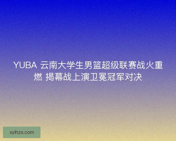 YUBA 云南大学生男篮超级联赛战火重燃 揭幕战上演卫冕冠军对决