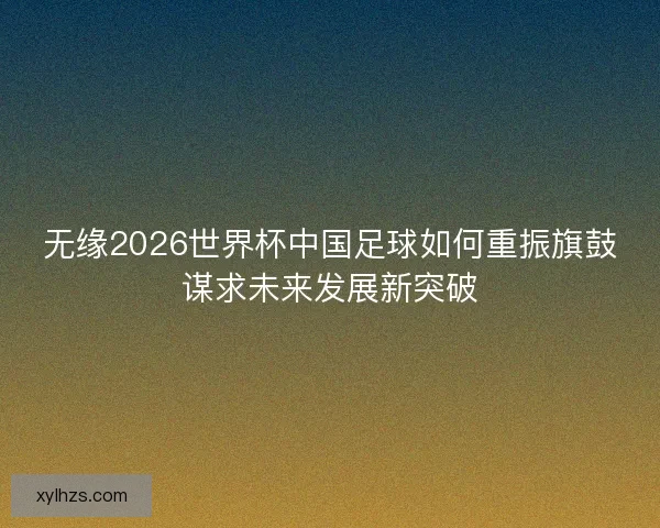 无缘2026世界杯中国足球如何重振旗鼓谋求未来发展新突破 无缘2026世界杯中国足球如何重振旗鼓谋求未来发展新突破