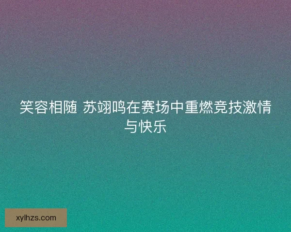 笑容相随 苏翊鸣在赛场中重燃竞技激情与快乐
