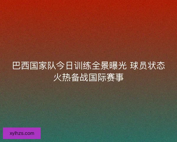 巴西国家队今日训练全景曝光 球员状态火热备战国际赛事