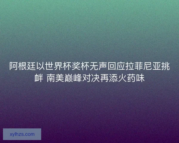 阿根廷以世界杯奖杯无声回应拉菲尼亚挑衅 南美巅峰对决再添火药味