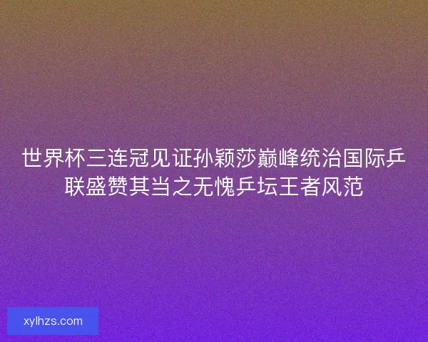 世界杯三连冠见证孙颖莎巅峰统治国际乒联盛赞其当之无愧乒坛王者风范