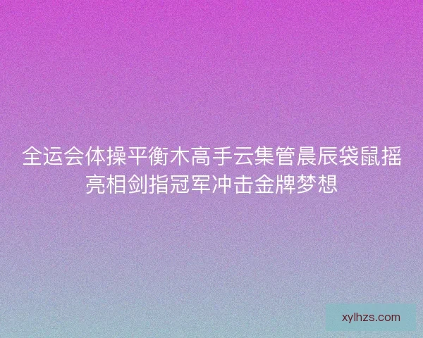 全运会体操平衡木高手云集管晨辰袋鼠摇亮相剑指冠军冲击金牌梦想 全运会体操平衡木高手云集管晨辰袋鼠摇亮相剑指冠军冲击金牌梦想