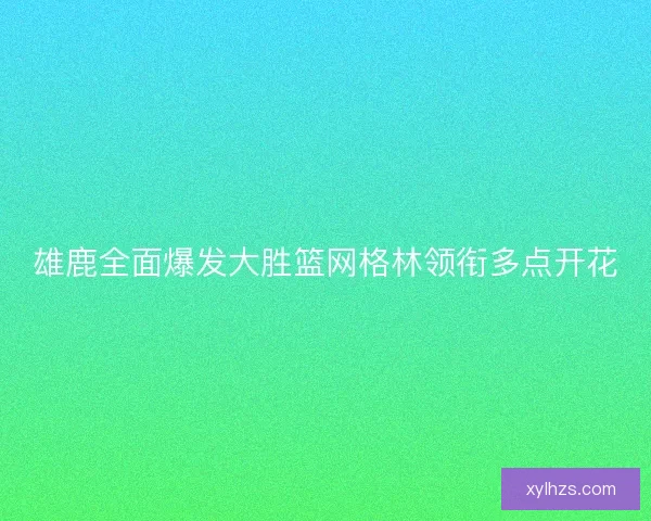 雄鹿全面爆发大胜篮网格林领衔多点开花 雄鹿全面爆发大胜篮网格林领衔多点开花