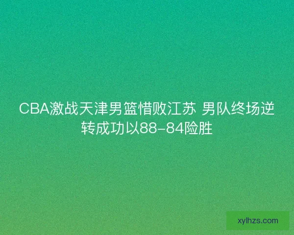 CBA激战天津男篮惜败江苏 男队终场逆转成功以88-84险胜