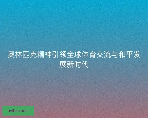 奥林匹克精神引领全球体育交流与和平发展新时代 奥林匹克精神引领全球体育交流与和平发展新时代