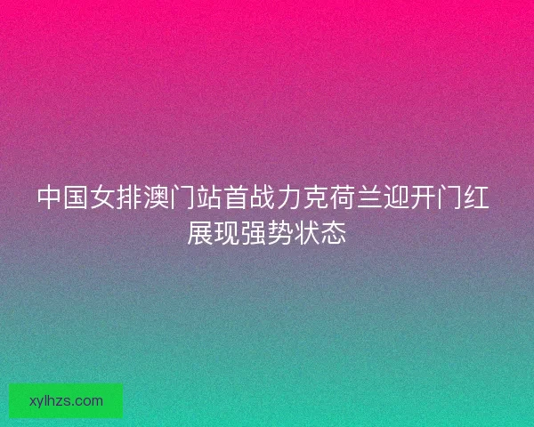 中国女排澳门站首战力克荷兰迎开门红 展现强势状态