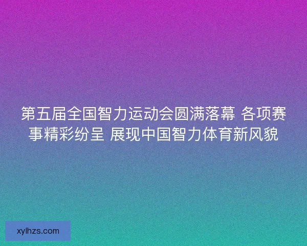 第五届全国智力运动会圆满落幕 各项赛事精彩纷呈 展现中国智力体育新风貌 第五届全国智力运动会圆满落幕 各项赛事精彩纷呈 展现中国智力体育新风貌