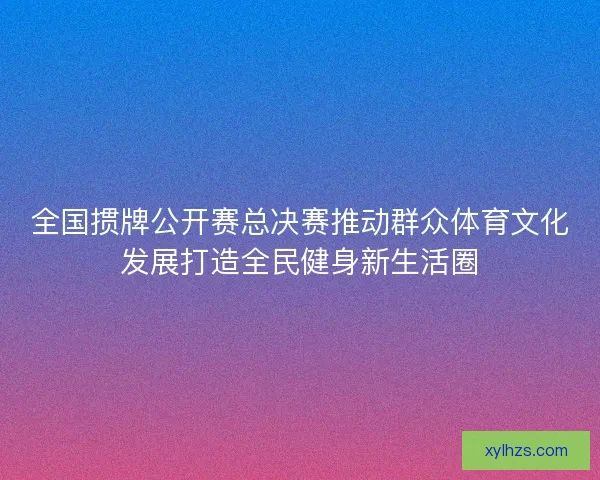 全国掼牌公开赛总决赛推动群众体育文化发展打造全民健身新生活圈