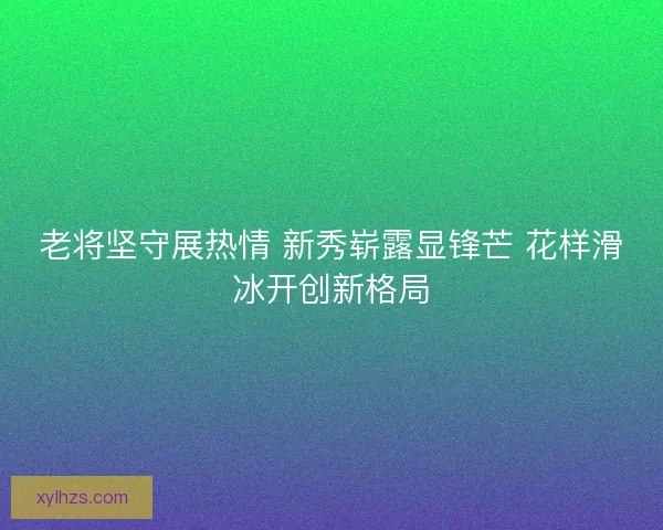 老将坚守展热情 新秀崭露显锋芒 花样滑冰开创新格局 老将坚守展热情 新秀崭露显锋芒 花样滑冰开创新格局
