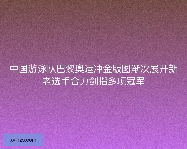 中国游泳队巴黎奥运冲金版图渐次展开新老选手合力剑指多项冠军