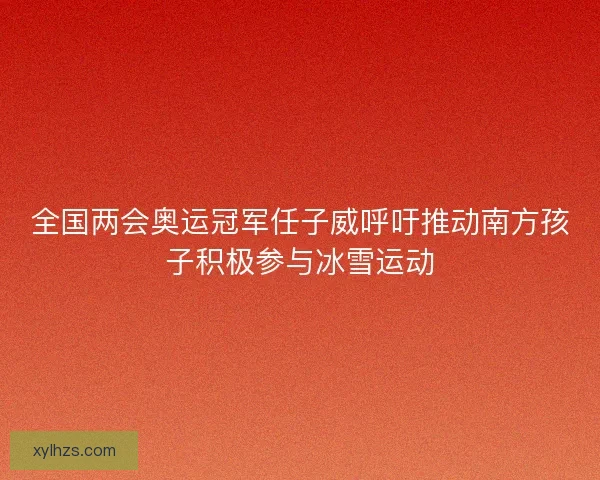 全国两会奥运冠军任子威呼吁推动南方孩子积极参与冰雪运动