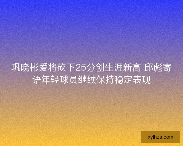 巩晓彬爱将砍下25分创生涯新高 邱彪寄语年轻球员继续保持稳定表现