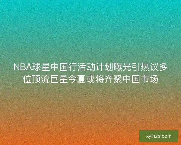 NBA球星中国行活动计划曝光引热议多位顶流巨星今夏或将齐聚中国市场