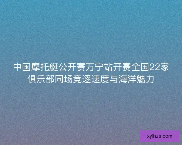 中国摩托艇公开赛万宁站开赛全国22家俱乐部同场竞逐速度与海洋魅力 中国摩托艇公开赛万宁站开赛全国22家俱乐部同场竞逐速度与海洋魅力