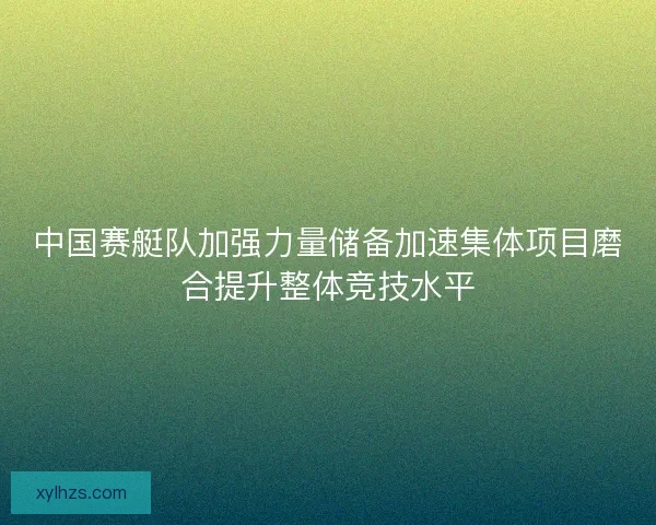 中国赛艇队加强力量储备加速集体项目磨合提升整体竞技水平