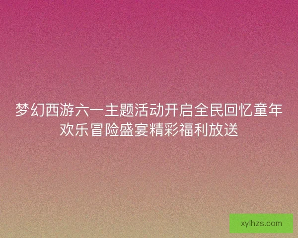 梦幻西游六一主题活动开启全民回忆童年欢乐冒险盛宴精彩福利放送