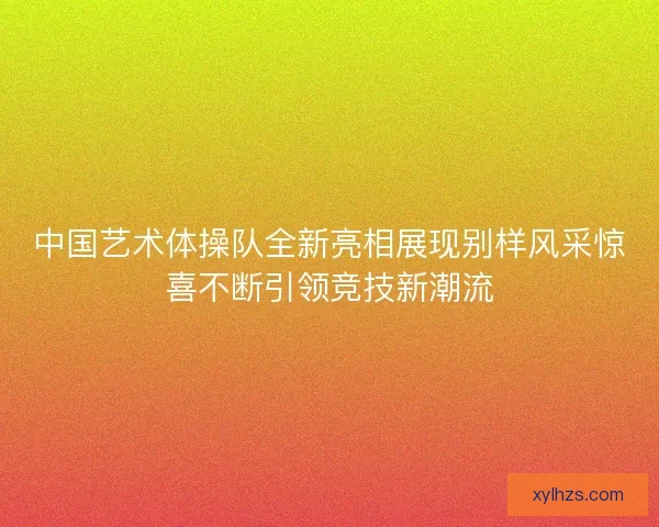 中国艺术体操队全新亮相展现别样风采惊喜不断引领竞技新潮流 中国艺术体操队全新亮相展现别样风采惊喜不断引领竞技新潮流